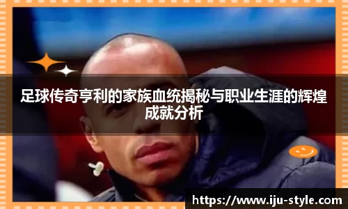 足球传奇亨利的家族血统揭秘与职业生涯的辉煌成就分析